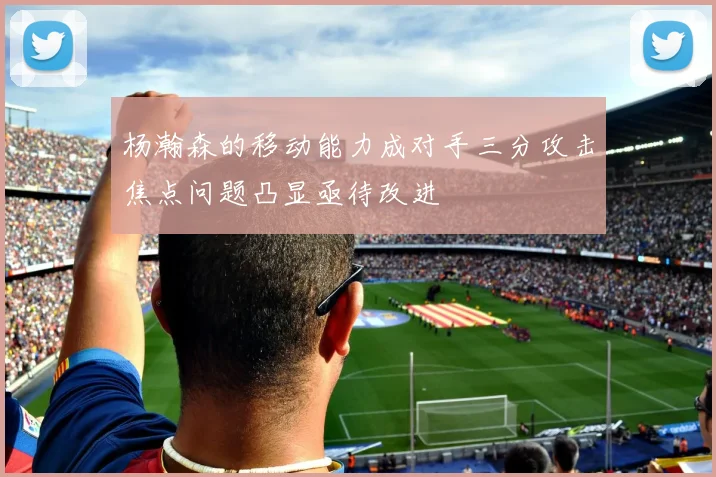 杨瀚森的移动能力成对手三分攻击焦点问题凸显亟待改进