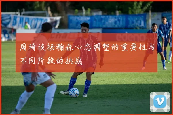 周琦谈杨瀚森心态调整的重要性与不同阶段的挑战