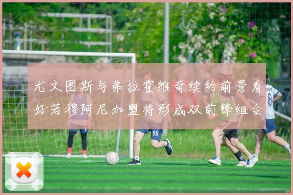 尤文图斯与弗拉霍维奇续约前景看好若穆阿尼加盟将形成双前锋组合