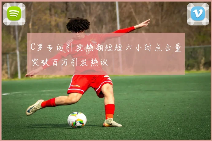 C罗专访引发热潮短短六小时点击量突破百万引发热议