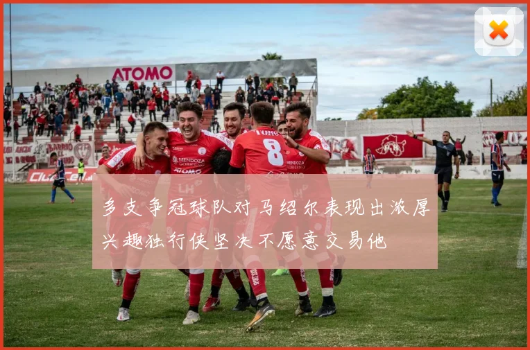 多支争冠球队对马绍尔表现出浓厚兴趣独行侠坚决不愿意交易他