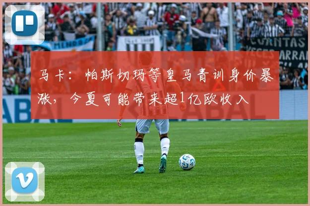 马卡：帕斯切玛等皇马青训身价暴涨，今夏可能带来超1亿欧收入