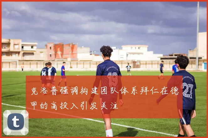 克洛普强调构建团队体系拜仁在德甲的高投入引发关注