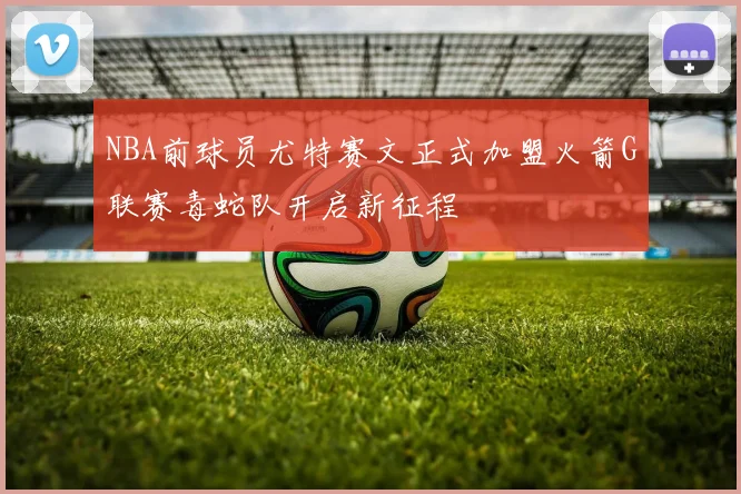 NBA前球员尤特赛文正式加盟火箭G联赛毒蛇队开启新征程
