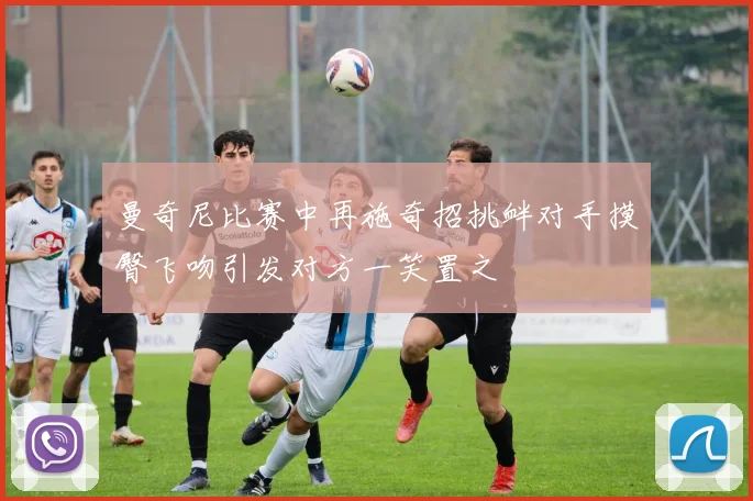 曼奇尼比赛中再施奇招挑衅对手摸臀飞吻引发对方一笑置之