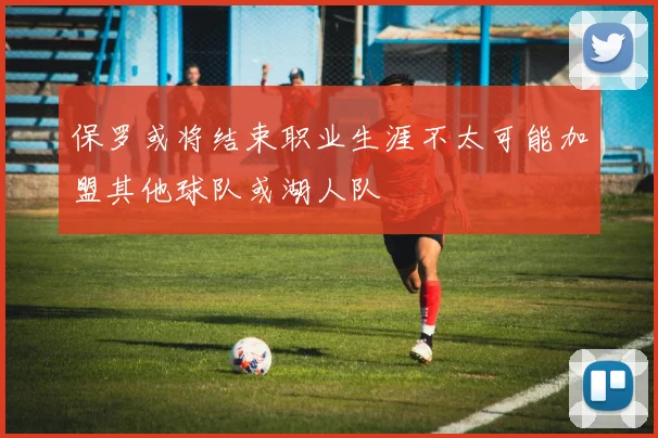 保罗或将结束职业生涯不太可能加盟其他球队或湖人队