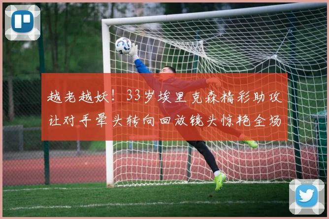 越老越妖！33岁埃里克森精彩助攻让对手晕头转向回放镜头惊艳全场