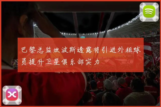 巴黎总监坎波斯透露将引进外租球员提升卫星俱乐部实力