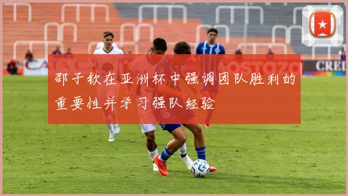 邵子钦在亚洲杯中强调团队胜利的重要性并学习强队经验