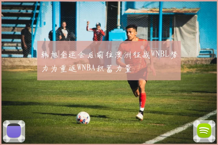 韩旭全运会后前往澳洲征战WNBL努力为重返WNBA积蓄力量