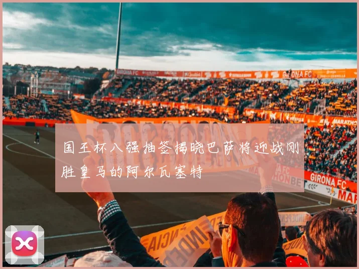 国王杯八强抽签揭晓巴萨将迎战刚胜皇马的阿尔瓦塞特
