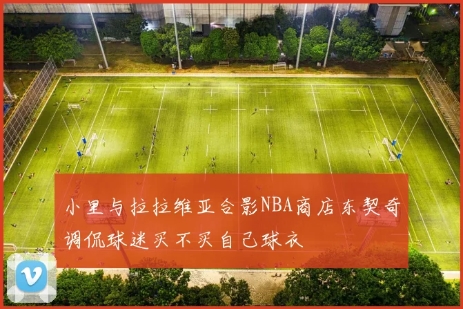 小里与拉拉维亚合影NBA商店东契奇调侃球迷买不买自己球衣