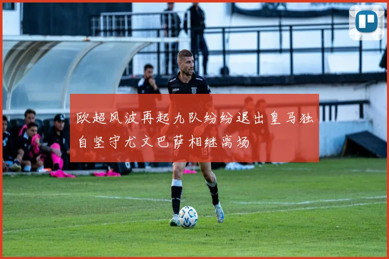 欧超风波再起九队纷纷退出皇马独自坚守尤文巴萨相继离场