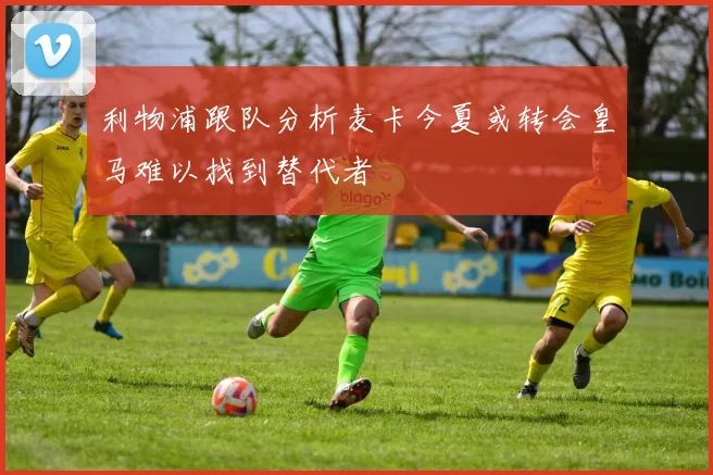 利物浦跟队分析麦卡今夏或转会皇马难以找到替代者