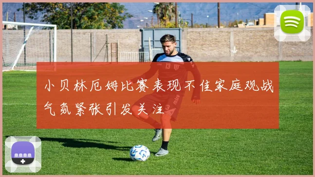 小贝林厄姆比赛表现不佳家庭观战气氛紧张引发关注