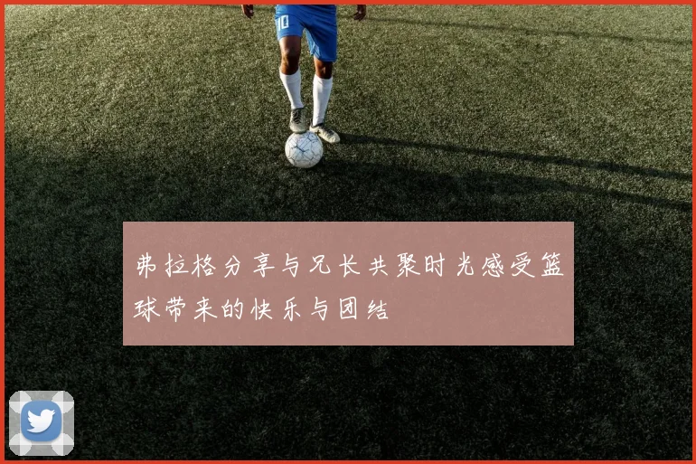 弗拉格分享与兄长共聚时光感受篮球带来的快乐与团结