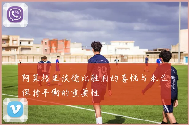阿莱格里谈德比胜利的喜悦与米兰保持平衡的重要性