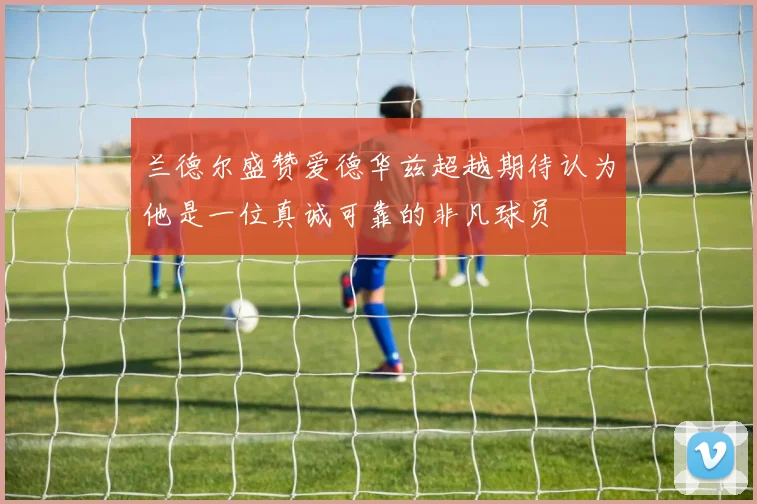 兰德尔盛赞爱德华兹超越期待认为他是一位真诚可靠的非凡球员