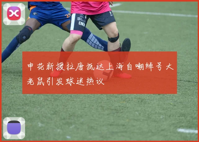 申花新援拉唐抵达上海自嘲绰号大老鼠引发球迷热议