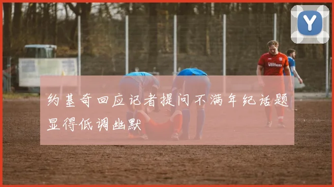 约基奇回应记者提问不满年纪话题显得低调幽默