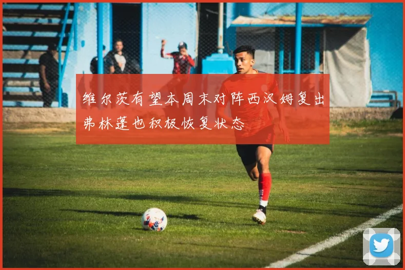维尔茨有望本周末对阵西汉姆复出弗林蓬也积极恢复状态