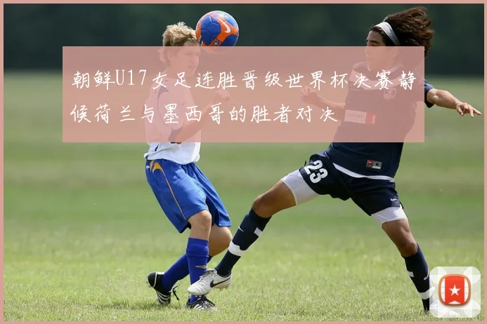 朝鲜U17女足连胜晋级世界杯决赛静候荷兰与墨西哥的胜者对决